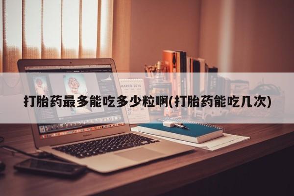 堕胎药网上正品购买微信打胎药最多能吃多少粒啊(打胎药能吃几次)