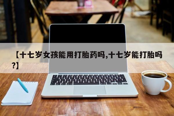 堕胎药网上正品购买微信【十七岁女孩能用打胎药吗,十七岁能打胎吗?】