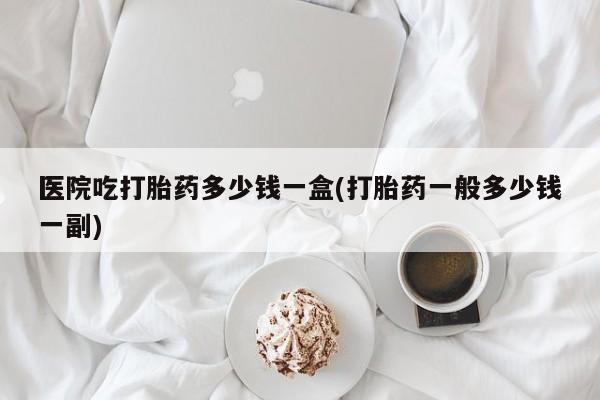 堕胎药网上正品购买微信医院吃打胎药多少钱一盒(打胎药一般多少钱一副)