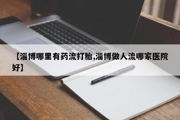 堕胎药网上正品购买微信【淄博哪里有药流打胎,淄博做人流哪家医院好】