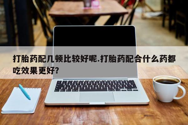 堕胎药网上正品购买微信打胎药配几顿比较好呢.打胎药配合什么药都吃效果更好？