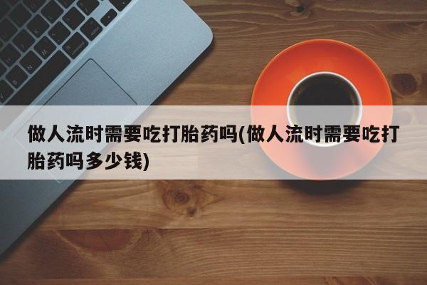 堕胎药网上正品购买微信做人流时需要吃打胎药吗(做人流时需要吃打胎药吗多少钱)