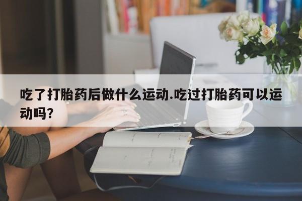 堕胎药网上正品购买微信吃了打胎药后做什么运动.吃过打胎药可以运动吗？