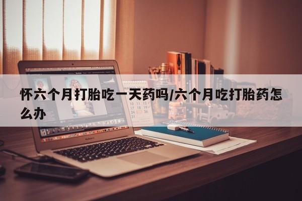 堕胎药网上正品购买微信怀六个月打胎吃一天药吗/六个月吃打胎药怎么办
