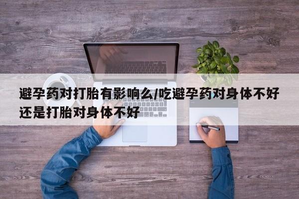 堕胎药网上正品购买微信避孕药对打胎有影响么/吃避孕药对身体不好还是打胎对身体不好