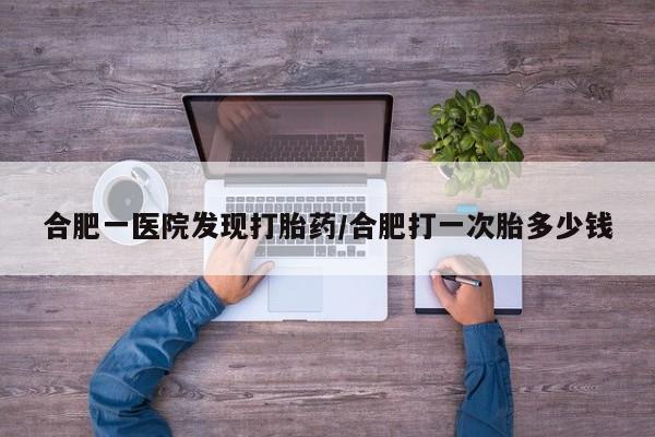 堕胎药网上正品购买微信合肥一医院发现打胎药/合肥打一次胎多少钱