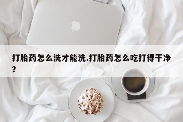 堕胎药网上正品购买微信打胎药怎么洗才能洗.打胎药怎么吃打得干净？