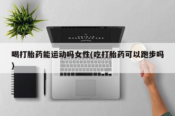 堕胎药网上正品购买微信喝打胎药能运动吗女性(吃打胎药可以跑步吗)