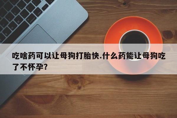堕胎药网上正品购买微信吃啥药可以让母狗打胎快.什么药能让母狗吃了不怀孕？