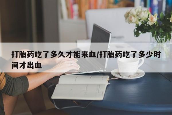 堕胎药网上正品购买微信打胎药吃了多久才能来血/打胎药吃了多少时间才出血