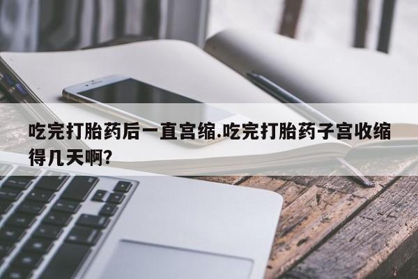堕胎药网上正品购买微信吃完打胎药后一直宫缩.吃完打胎药子宫收缩得几天啊？