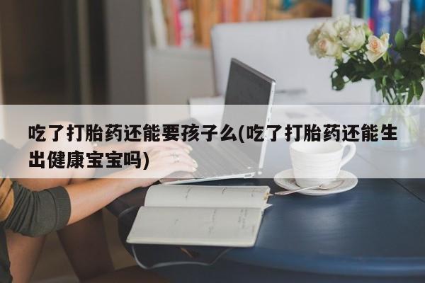 堕胎药网上正品购买微信吃了打胎药还能要孩子么(吃了打胎药还能生出健康宝宝吗)