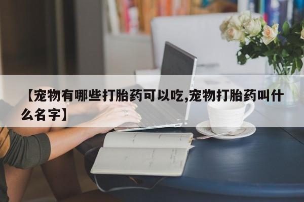 堕胎药网上正品购买微信【宠物有哪些打胎药可以吃,宠物打胎药叫什么名字】