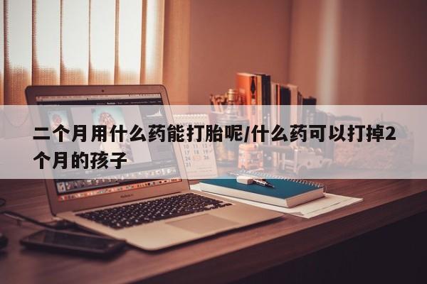 堕胎药网上正品购买微信二个月用什么药能打胎呢/什么药可以打掉2个月的孩子