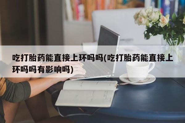 堕胎药网上正品购买微信吃打胎药能直接上环吗吗(吃打胎药能直接上环吗吗有影响吗)