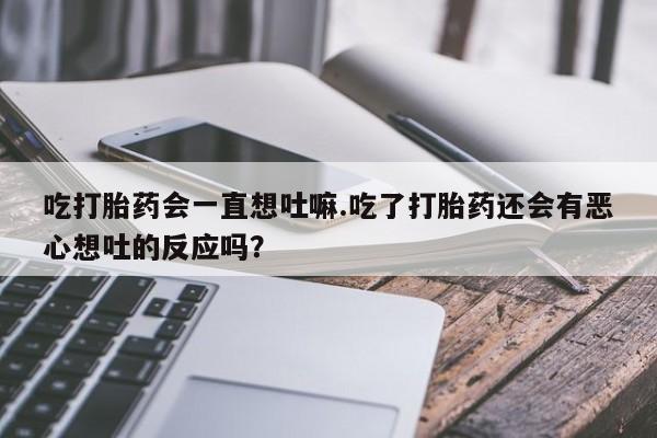 堕胎药网上正品购买微信吃打胎药会一直想吐嘛.吃了打胎药还会有恶心想吐的反应吗?