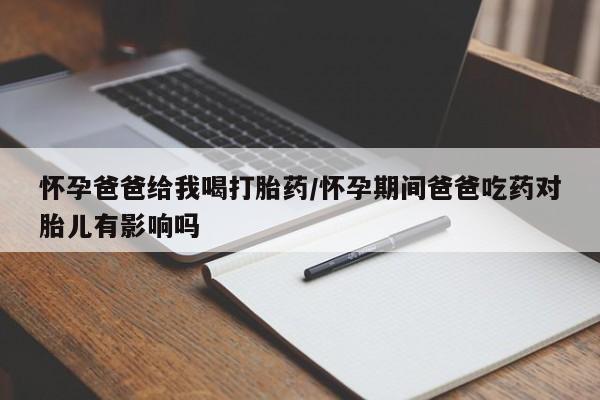 堕胎药网上正品购买微信怀孕爸爸给我喝打胎药/怀孕期间爸爸吃药对胎儿有影响吗