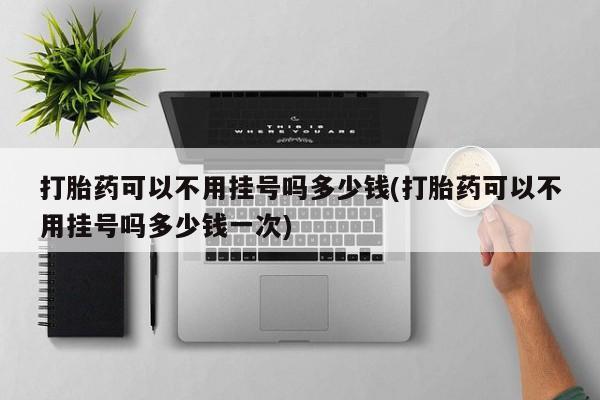 堕胎药网上正品购买微信打胎药可以不用挂号吗多少钱(打胎药可以不用挂号吗多少钱一次)