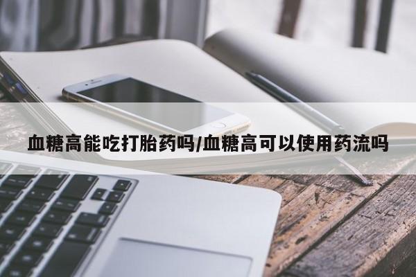 堕胎药网上正品购买微信血糖高能吃打胎药吗/血糖高可以使用药流吗