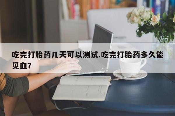 堕胎药网上正品购买微信吃完打胎药几天可以测试.吃完打胎药多久能见血?
