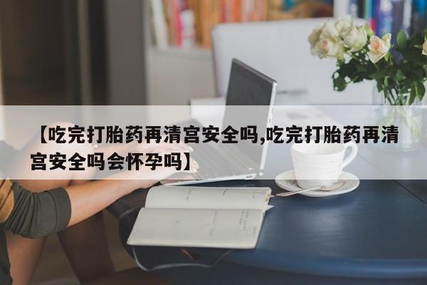 堕胎药网上正品购买微信【吃完打胎药再清宫安全吗,吃完打胎药再清宫安全吗会怀孕吗】